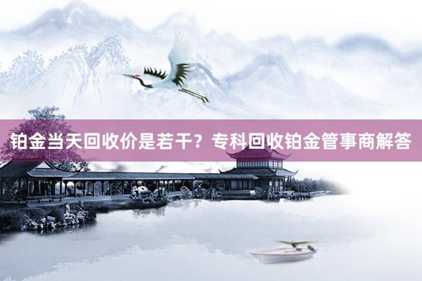 铂金当天回收价是若干？专科回收铂金管事商解答