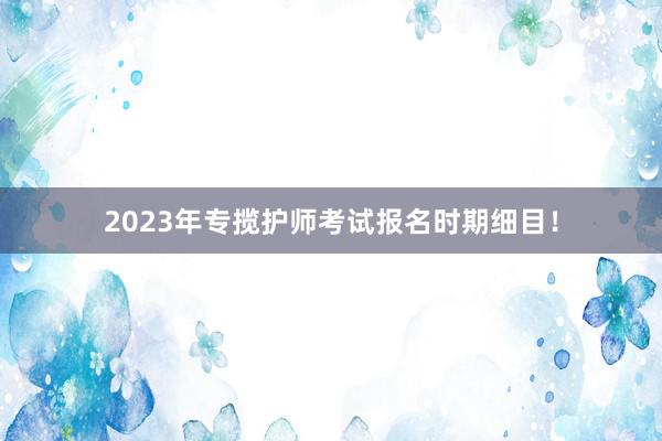 2023年专揽护师考试报名时期细目！